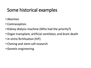 Some historical examples
• Abortion
• Contraception
• Kidney dialysis machine (Who had the priority?)
• Organ transplant, artificial ventilator, and brain death
• In virtro fertilization (IVF)
• Cloning and stem cell research
• Genetic engineering
 