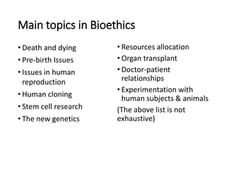 Main topics in Bioethics
• Death and dying
• Pre-birth Issues
• Issues in human
reproduction
• Human cloning
• Stem cell research
• The new genetics
• Resources allocation
• Organ transplant
• Doctor-patient
relationships
• Experimentation with
human subjects & animals
(The above list is not
exhaustive)
 