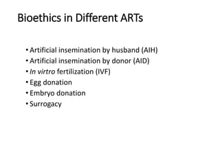 Bioethics in Different ARTs
• Artificial insemination by husband (AIH)
• Artificial insemination by donor (AID)
• In virtro fertilization (IVF)
• Egg donation
• Embryo donation
• Surrogacy
 