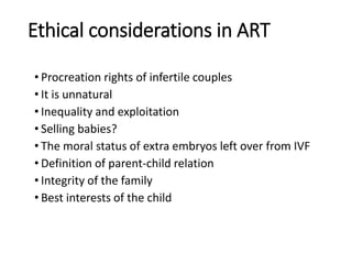 Ethical considerations in ART
• Procreation rights of infertile couples
• It is unnatural
• Inequality and exploitation
• Selling babies?
• The moral status of extra embryos left over from IVF
• Definition of parent-child relation
• Integrity of the family
• Best interests of the child
 