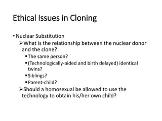 Ethical Issues in Cloning
• Nuclear Substitution
What is the relationship between the nuclear donor
and the clone?
The same person?
(Technologically-aided and birth delayed) identical
twins?
Siblings?
Parent-child?
Should a homosexual be allowed to use the
technology to obtain his/her own child?
 