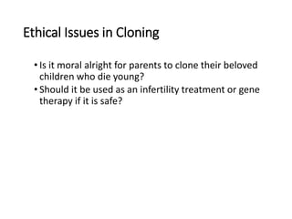 Ethical Issues in Cloning
• Is it moral alright for parents to clone their beloved
children who die young?
• Should it be used as an infertility treatment or gene
therapy if it is safe?
 