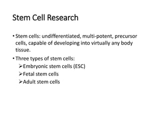 Stem Cell Research
• Stem cells: undifferentiated, multi-potent, precursor
cells, capable of developing into virtually any body
tissue.
• Three types of stem cells:
Embryonic stem cells (ESC)
Fetal stem cells
Adult stem cells
 