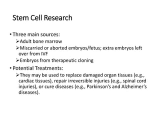 Stem Cell Research
• Three main sources:
Adult bone marrow
Miscarried or aborted embryos/fetus; extra embryos left
over from IVF
Embryos from therapeutic cloning
• Potential Treatments:
They may be used to replace damaged organ tissues (e.g.,
cardiac tissues), repair irreversible injuries (e.g., spinal cord
injuries), or cure diseases (e.g., Parkinson’s and Alzheimer’s
diseases).
 