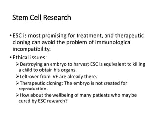 Stem Cell Research
•ESC is most promising for treatment, and therapeutic
cloning can avoid the problem of immunological
incompatibility.
•Ethical issues:
Destroying an embryo to harvest ESC is equivalent to killing
a child to obtain his organs.
Left-over from IVF are already there.
Therapeutic cloning: The embryo is not created for
reproduction.
How about the wellbeing of many patients who may be
cured by ESC research?
 