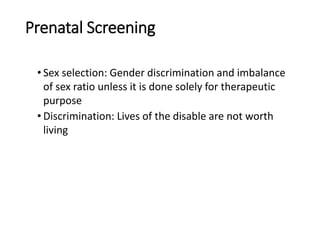 Prenatal Screening
• Sex selection: Gender discrimination and imbalance
of sex ratio unless it is done solely for therapeutic
purpose
• Discrimination: Lives of the disable are not worth
living
 