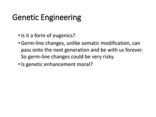 Genetic Engineering
• Is it a form of eugenics?
• Germ-line changes, unlike somatic modification, can
pass onto the next generation and be with us forever.
So germ-line changes could be very risky.
• Is genetic enhancement moral?
 
