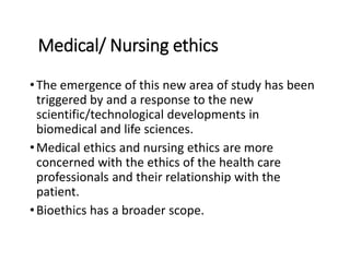 Medical/ Nursing ethics
•The emergence of this new area of study has been
triggered by and a response to the new
scientific/technological developments in
biomedical and life sciences.
•Medical ethics and nursing ethics are more
concerned with the ethics of the health care
professionals and their relationship with the
patient.
•Bioethics has a broader scope.
 