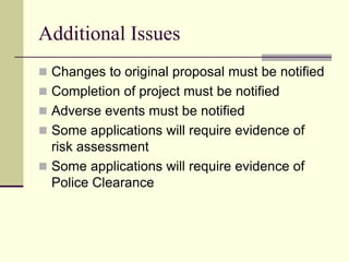 Additional Issues
 Changes to original proposal must be notified
 Completion of project must be notified
 Adverse events must be notified
 Some applications will require evidence of
risk assessment
 Some applications will require evidence of
Police Clearance
 