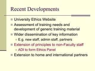 Recent Developments
 University Ethics Website
 Assessment of training needs and
development of generic training material
 Wider dissemination of key information
 E.g. new staff, admin staff, partners
 Extension of principles to non-Faculty staff
 ADI to form Ethics Panel
 Extension to home and international partners
 