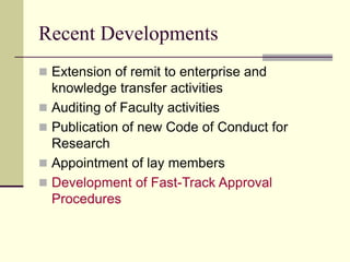 Recent Developments
 Extension of remit to enterprise and
knowledge transfer activities
 Auditing of Faculty activities
 Publication of new Code of Conduct for
Research
 Appointment of lay members
 Development of Fast-Track Approval
Procedures
 
