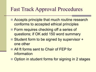 Fast Track Approval Procedures
 Accepts principle that much routine research
conforms to accepted ethical principles
 Form requires checking off a series of
questions; if OK add 150 word summary
 Student form to be signed by supervisor +
one other
 All ft forms sent to Chair of FEP for
information
 Option in student forms for signing in 2 stages
 