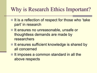 Why is Research Ethics Important?
 It is a reflection of respect for those who ‘take
part’ in research
 It ensures no unreasonable, unsafe or
thoughtless demands are made by
researchers
 It ensures sufficient knowledge is shared by
all concerned
 It imposes a common standard in all the
above respects
 