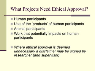 What Projects Need Ethical Approval?
 Human participants
 Use of the ‘products’ of human participants
 Animal participants
 Work that potentially impacts on human
participants
 Where ethical approval is deemed
unnecessary a disclaimer may be signed by
researcher (and supervisor)
 