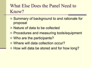 What Else Does the Panel Need to
Know?
 Summary of background to and rationale for
proposal
 Nature of data to be collected
 Procedures and measuring tools/equipment
 Who are the participants?
 Where will data collection occur?
 How will data be stored and for how long?
 