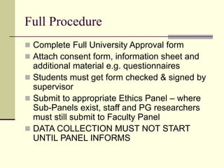 Full Procedure
 Complete Full University Approval form
 Attach consent form, information sheet and
additional material e.g. questionnaires
 Students must get form checked & signed by
supervisor
 Submit to appropriate Ethics Panel – where
Sub-Panels exist, staff and PG researchers
must still submit to Faculty Panel
 DATA COLLECTION MUST NOT START
UNTIL PANEL INFORMS
 