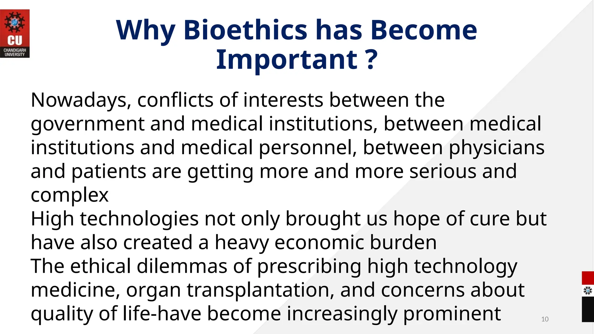 10
Why Bioethics has Become
Important ?
Nowadays, conflicts of interests between the
government and medical institutions, between medical
institutions and medical personnel, between physicians
and patients are getting more and more serious and
complex
High technologies not only brought us hope of cure but
have also created a heavy economic burden
The ethical dilemmas of prescribing high technology
medicine, organ transplantation, and concerns about
quality of life-have become increasingly prominent
 