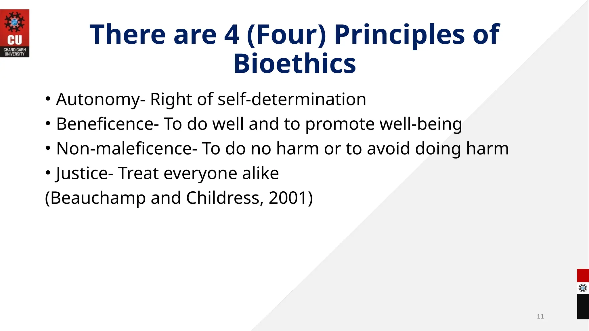 11
There are 4 (Four) Principles of
Bioethics
• Autonomy- Right of self-determination
• Beneficence- To do well and to promote well-being
• Non-maleficence- To do no harm or to avoid doing harm
• Justice- Treat everyone alike
(Beauchamp and Childress, 2001)
 
