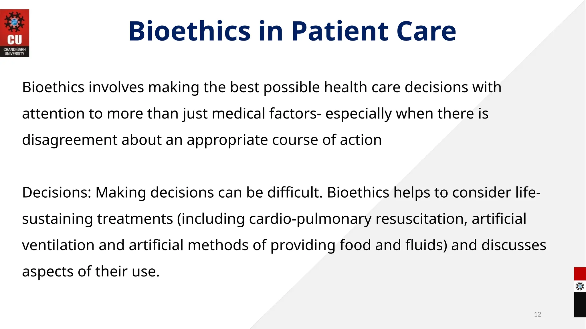 12
Bioethics in Patient Care
Bioethics involves making the best possible health care decisions with
attention to more than just medical factors- especially when there is
disagreement about an appropriate course of action
Decisions: Making decisions can be difficult. Bioethics helps to consider life-
sustaining treatments (including cardio-pulmonary resuscitation, artificial
ventilation and artificial methods of providing food and fluids) and discusses
aspects of their use.
 