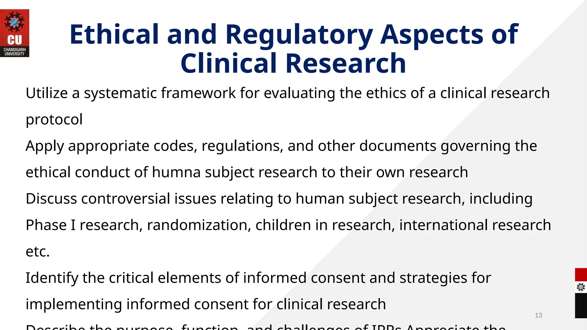 13
Ethical and Regulatory Aspects of
Clinical Research
Utilize a systematic framework for evaluating the ethics of a clinical research
protocol
Apply appropriate codes, regulations, and other documents governing the
ethical conduct of humna subject research to their own research
Discuss controversial issues relating to human subject research, including
Phase I research, randomization, children in research, international research
etc.
Identify the critical elements of informed consent and strategies for
implementing informed consent for clinical research
 