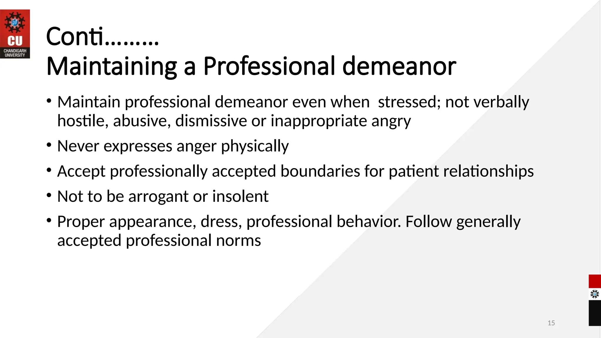 15
Conti………
Maintaining a Professional demeanor
• Maintain professional demeanor even when stressed; not verbally
hostile, abusive, dismissive or inappropriate angry
• Never expresses anger physically
• Accept professionally accepted boundaries for patient relationships
• Not to be arrogant or insolent
• Proper appearance, dress, professional behavior. Follow generally
accepted professional norms
 