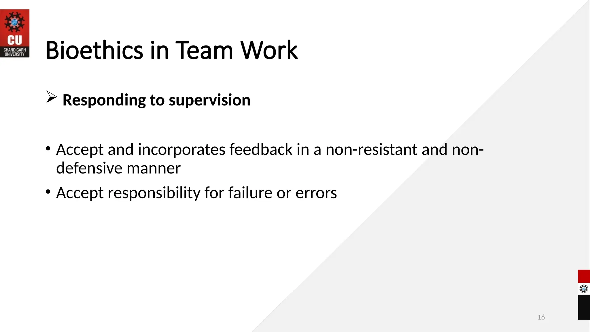 16
Bioethics in Team Work
 Responding to supervision
• Accept and incorporates feedback in a non-resistant and non-
defensive manner
• Accept responsibility for failure or errors
 