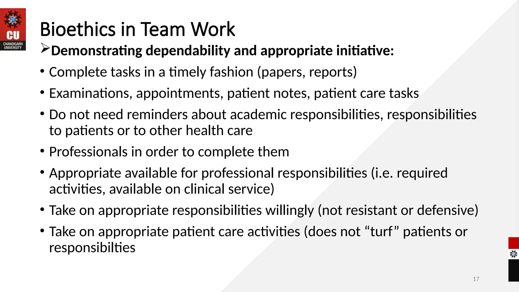 17
Bioethics in Team Work
Demonstrating dependability and appropriate initiative:
• Complete tasks in a timely fashion (papers, reports)
• Examinations, appointments, patient notes, patient care tasks
• Do not need reminders about academic responsibilities, responsibilities
to patients or to other health care
• Professionals in order to complete them
• Appropriate available for professional responsibilities (i.e. required
activities, available on clinical service)
• Take on appropriate responsibilities willingly (not resistant or defensive)
• Take on appropriate patient care activities (does not “turf” patients or
responsibilties
 