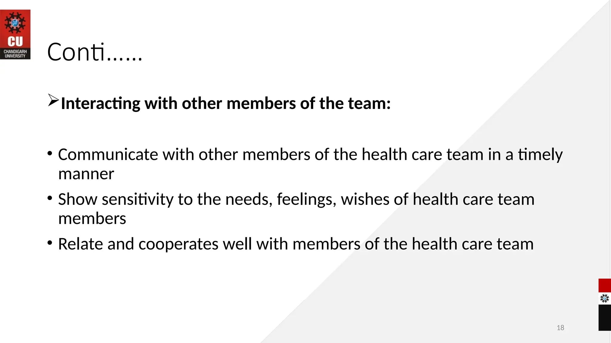 18
Conti……
Interacting with other members of the team:
• Communicate with other members of the health care team in a timely
manner
• Show sensitivity to the needs, feelings, wishes of health care team
members
• Relate and cooperates well with members of the health care team
 