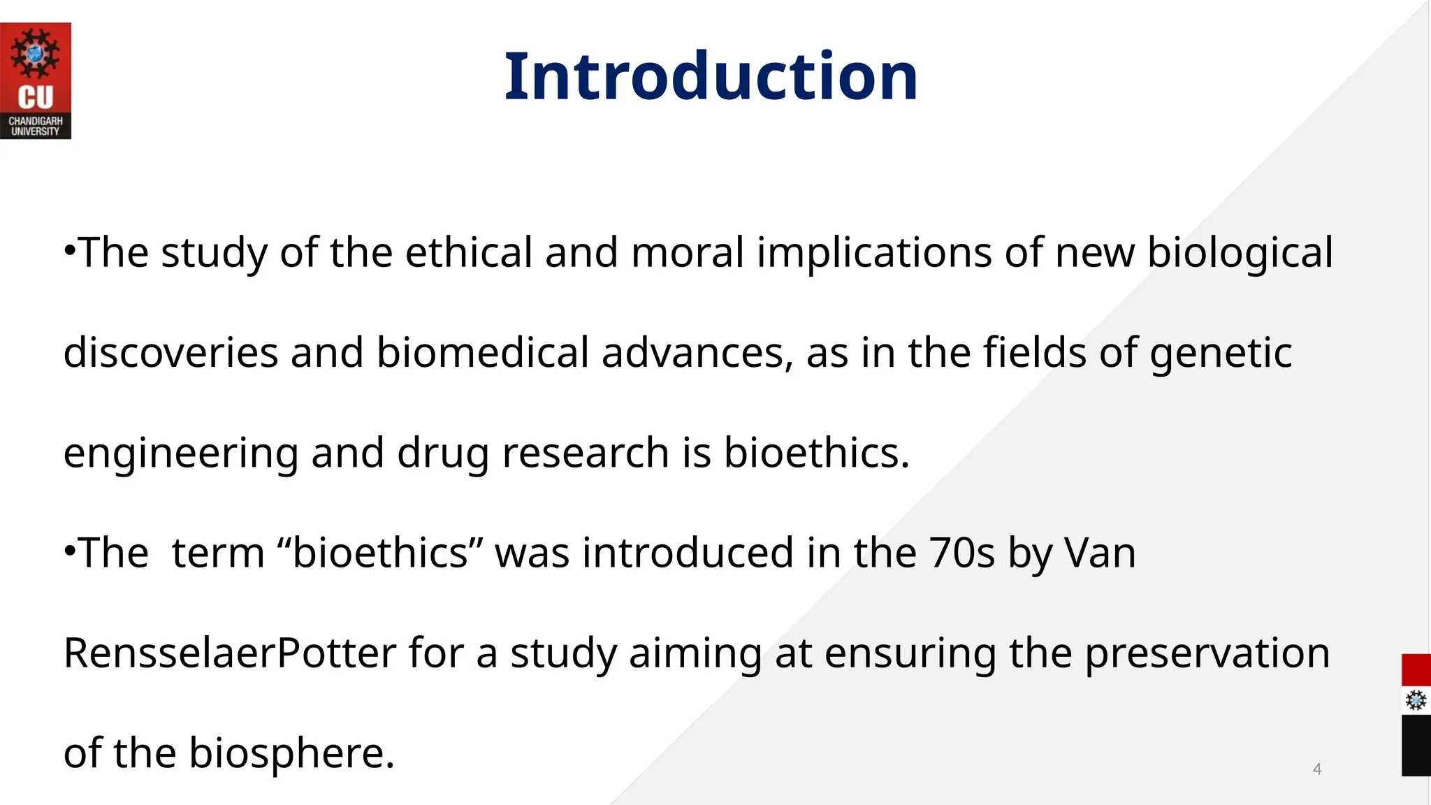4
Introduction
•The study of the ethical and moral implications of new biological
discoveries and biomedical advances, as in the fields of genetic
engineering and drug research is bioethics.
•The term “bioethics” was introduced in the 70s by Van
RensselaerPotter for a study aiming at ensuring the preservation
of the biosphere.
 