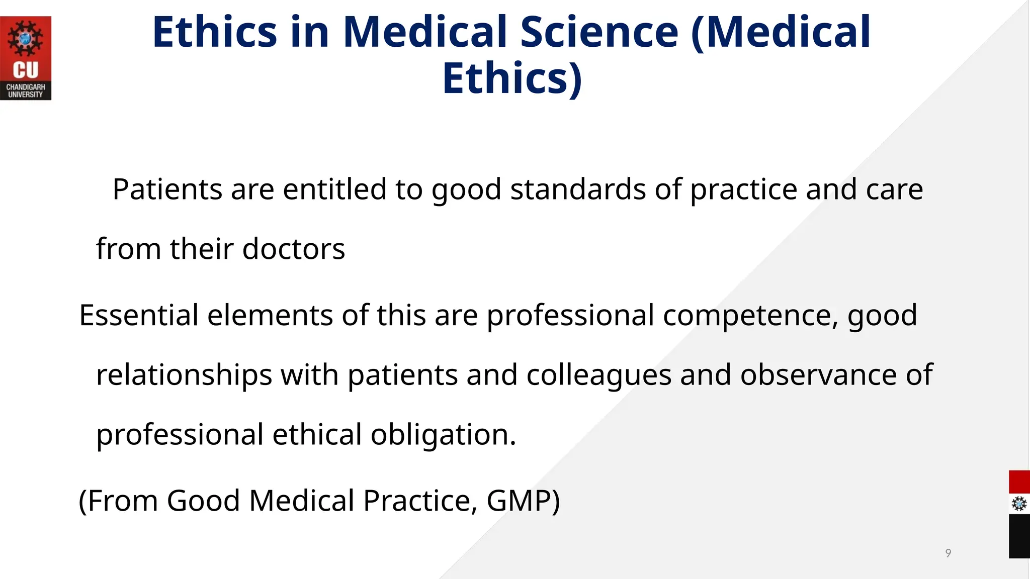 9
Ethics in Medical Science (Medical
Ethics)
Patients are entitled to good standards of practice and care
from their doctors
Essential elements of this are professional competence, good
relationships with patients and colleagues and observance of
professional ethical obligation.
(From Good Medical Practice, GMP)
 