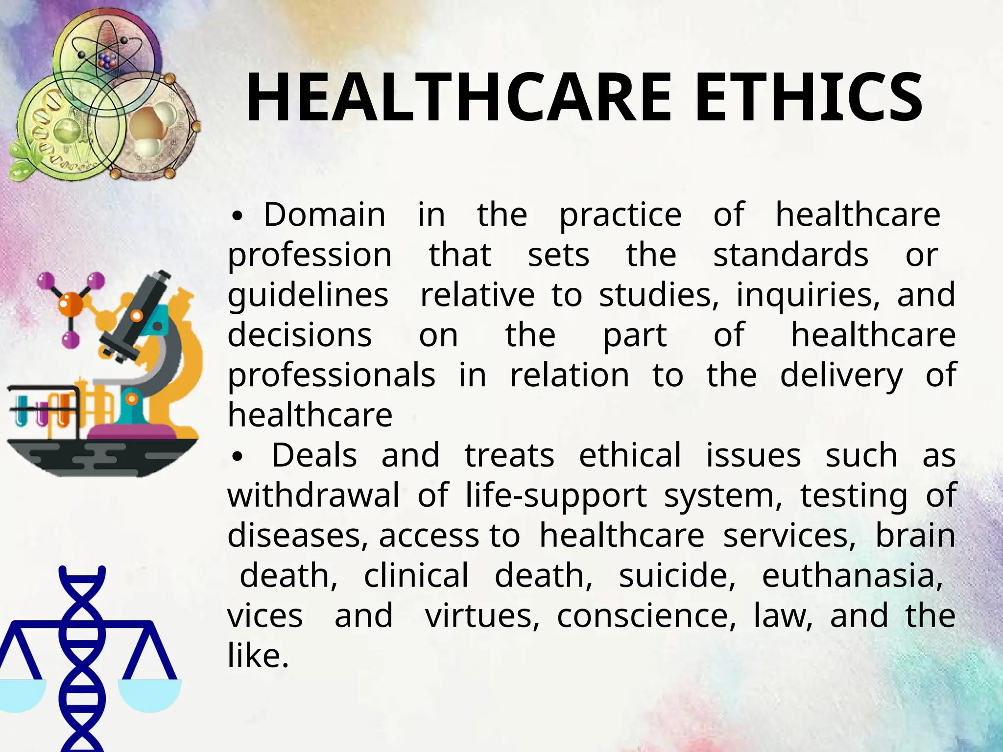 HEALTHCARE ETHICS
∙ Domain in the practice of healthcare
profession that sets the standards or
guidelines relative to studies, inquiries, and
decisions on the part of healthcare
professionals in relation to the delivery of
healthcare
∙ Deals and treats ethical issues such as
withdrawal of life-support system, testing of
diseases, access to healthcare services, brain
death, clinical death, suicide, euthanasia,
vices and virtues, conscience, law, and the
like.
 