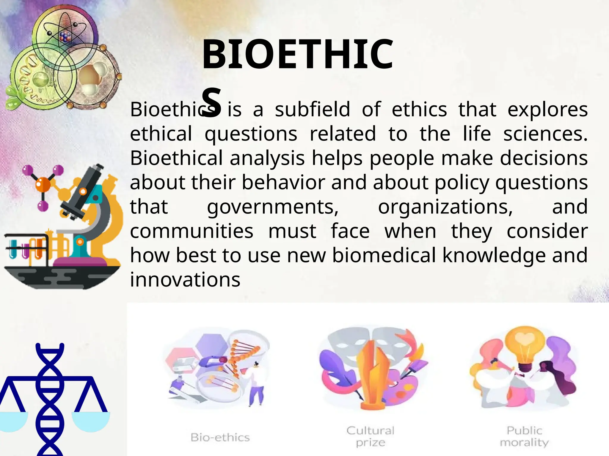 BIOETHIC
S
Bioethics is a subfield of ethics that explores
ethical questions related to the life sciences.
Bioethical analysis helps people make decisions
about their behavior and about policy questions
that governments, organizations, and
communities must face when they consider
how best to use new biomedical knowledge and
innovations
 