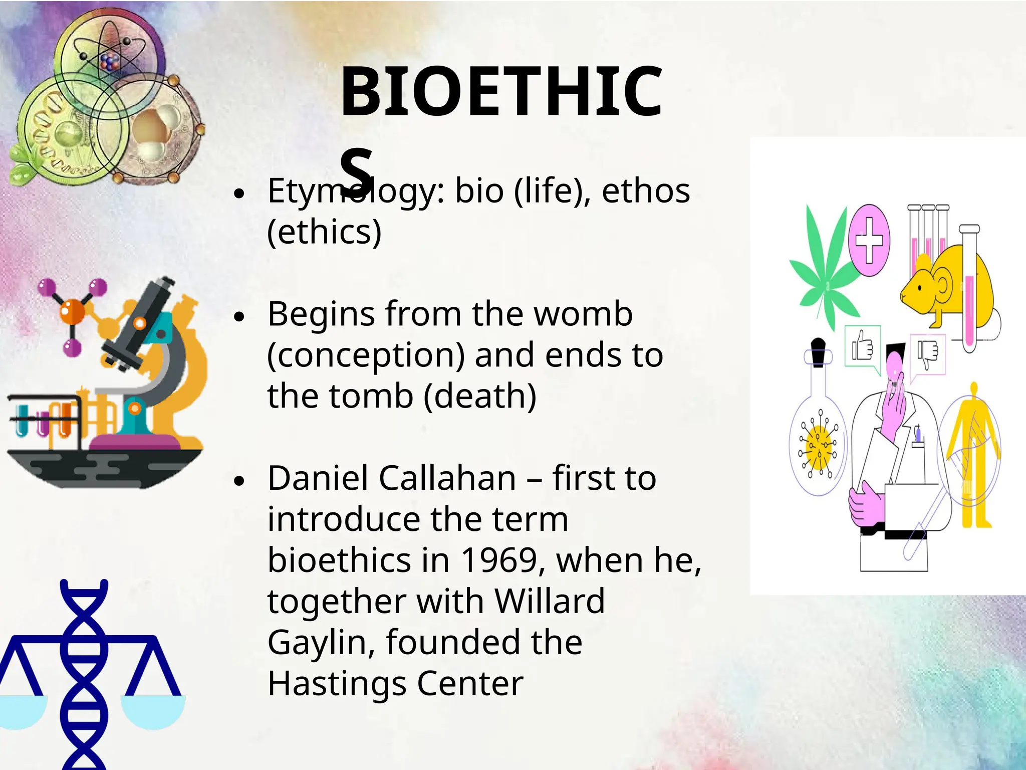 BIOETHIC
S
∙ Etymology: bio (life), ethos
(ethics)
∙ Begins from the womb
(conception) and ends to
the tomb (death)
∙ Daniel Callahan – first to
introduce the term
bioethics in 1969, when he,
together with Willard
Gaylin, founded the
Hastings Center
 