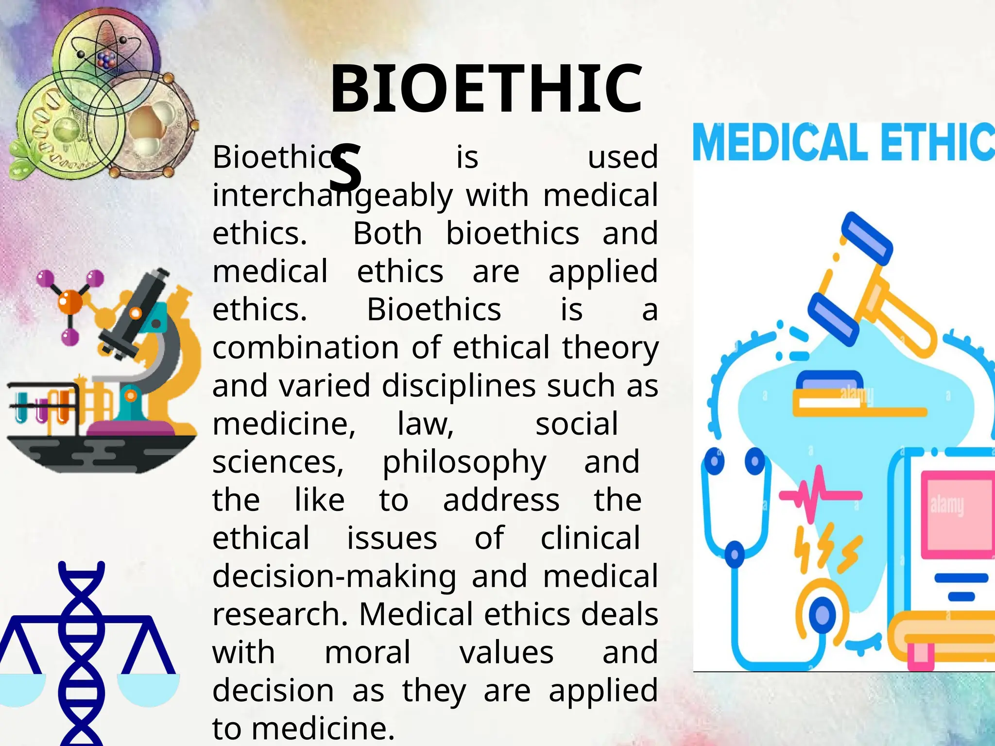 BIOETHIC
S
Bioethics is used
interchangeably with medical
ethics. Both bioethics and
medical ethics are applied
ethics. Bioethics is a
combination of ethical theory
and varied disciplines such as
medicine, law, social
sciences, philosophy and
the like to address the
ethical issues of clinical
decision-making and medical
research. Medical ethics deals
with moral values and
decision as they are applied
to medicine.
 