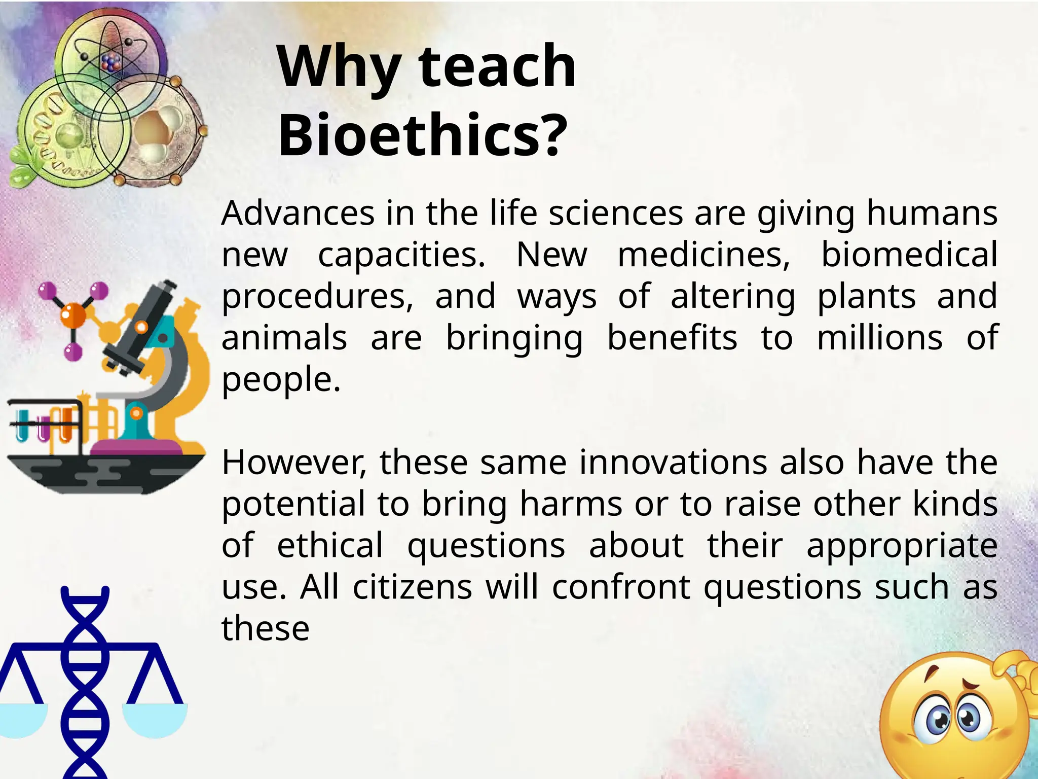 Why teach
Bioethics?
Advances in the life sciences are giving humans
new capacities. New medicines, biomedical
procedures, and ways of altering plants and
animals are bringing benefits to millions of
people.
However, these same innovations also have the
potential to bring harms or to raise other kinds
of ethical questions about their appropriate
use. All citizens will confront questions such as
these
 