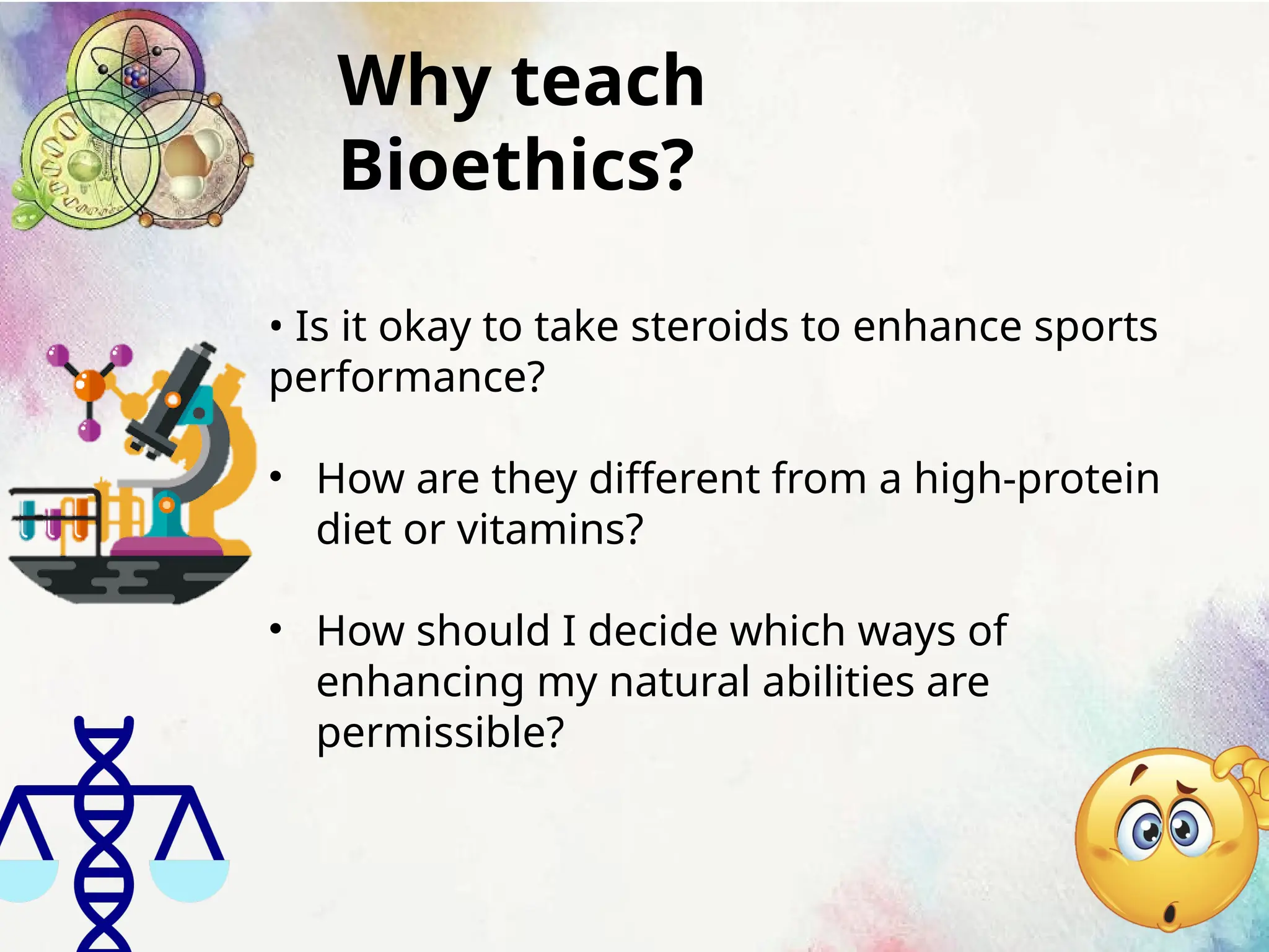 Why teach
Bioethics?
• Is it okay to take steroids to enhance sports
performance?
• How are they different from a high-protein
diet or vitamins?
• How should I decide which ways of
enhancing my natural abilities are
permissible?
 