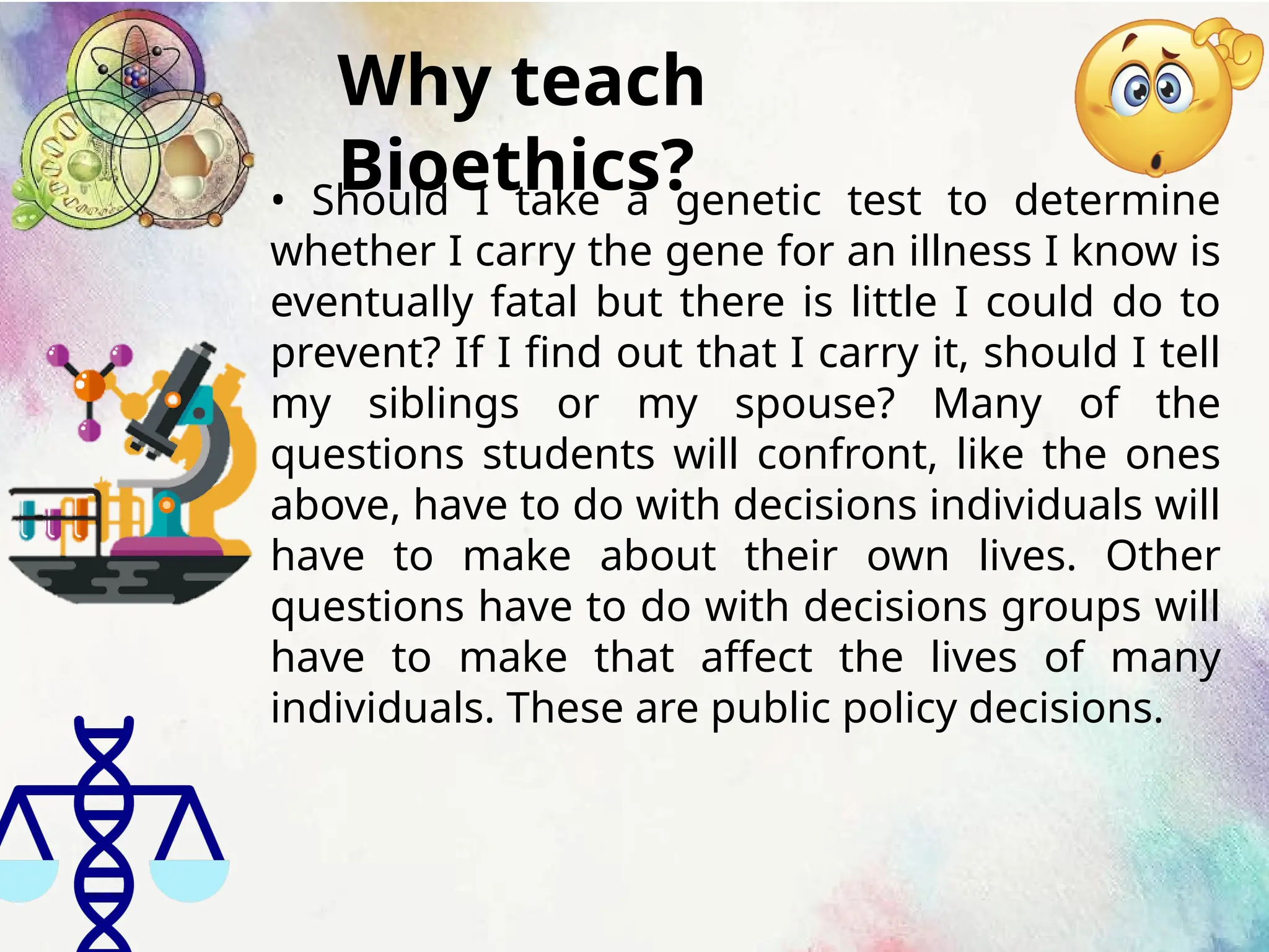Why teach
Bioethics?
• Should I take a genetic test to determine
whether I carry the gene for an illness I know is
eventually fatal but there is little I could do to
prevent? If I find out that I carry it, should I tell
my siblings or my spouse? Many of the
questions students will confront, like the ones
above, have to do with decisions individuals will
have to make about their own lives. Other
questions have to do with decisions groups will
have to make that affect the lives of many
individuals. These are public policy decisions.
 