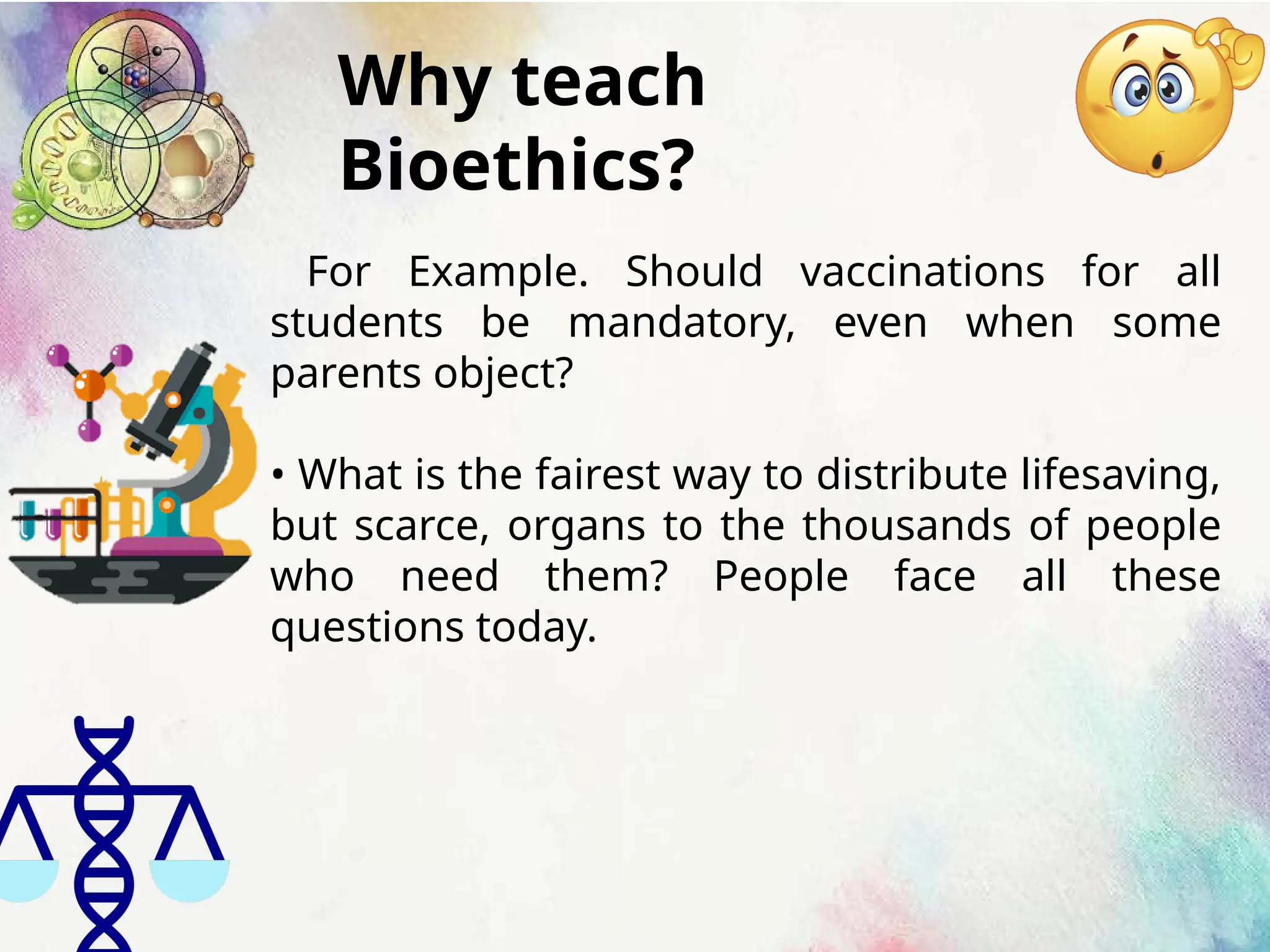 Why teach
Bioethics?
For Example. Should vaccinations for all
students be mandatory, even when some
parents object?
• What is the fairest way to distribute lifesaving,
but scarce, organs to the thousands of people
who need them? People face all these
questions today.
 