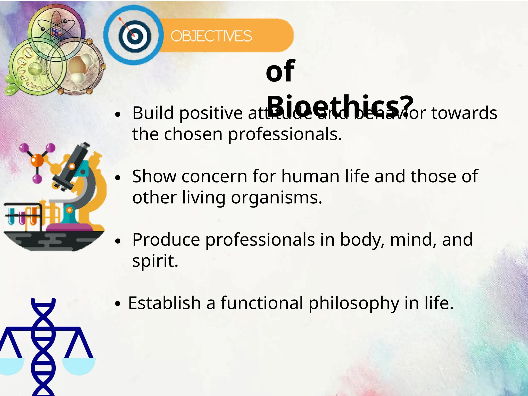 of
Bioethics?
∙ Build positive attitude and behavior towards
the chosen professionals.
∙ Show concern for human life and those of
other living organisms.
∙ Produce professionals in body, mind, and
spirit.
∙ Establish a functional philosophy in life.
 