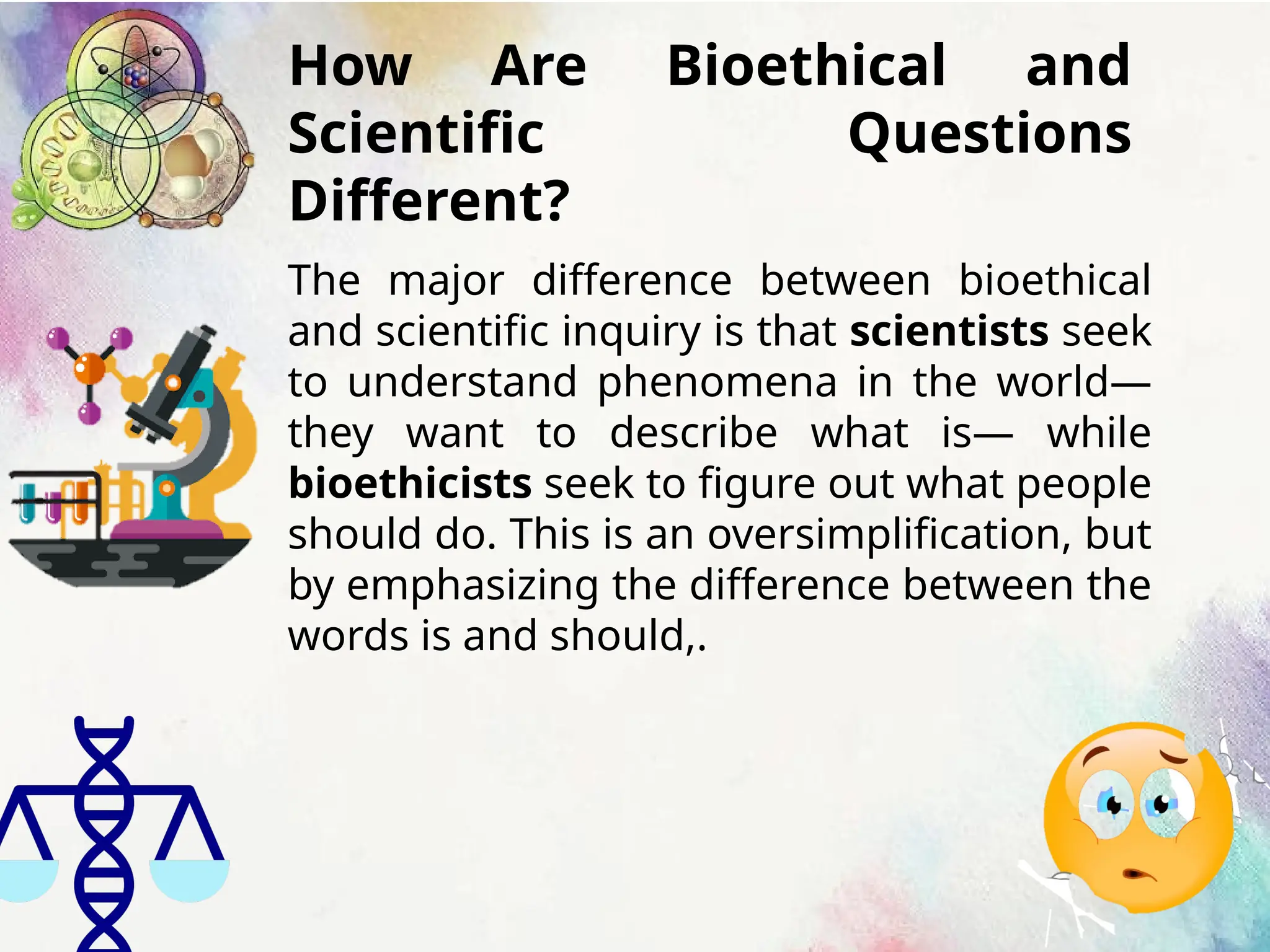 How Are Bioethical and
Scientific Questions
Different?
The major difference between bioethical
and scientific inquiry is that scientists seek
to understand phenomena in the world—
they want to describe what is— while
bioethicists seek to figure out what people
should do. This is an oversimplification, but
by emphasizing the difference between the
words is and should,.
 