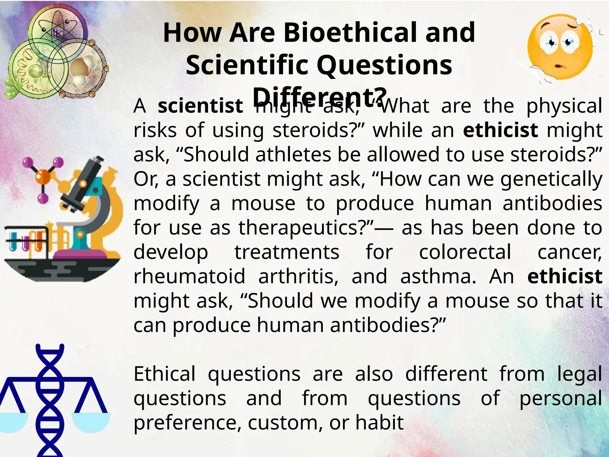 How Are Bioethical and
Scientific Questions
Different?
A scientist might ask, “What are the physical
risks of using steroids?” while an ethicist might
ask, “Should athletes be allowed to use steroids?”
Or, a scientist might ask, “How can we genetically
modify a mouse to produce human antibodies
for use as therapeutics?”— as has been done to
develop treatments for colorectal cancer,
rheumatoid arthritis, and asthma. An ethicist
might ask, “Should we modify a mouse so that it
can produce human antibodies?”
Ethical questions are also different from legal
questions and from questions of personal
preference, custom, or habit
 