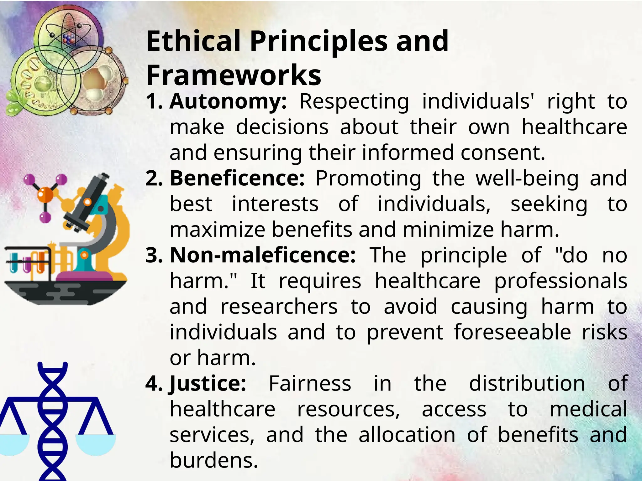 Ethical Principles and
Frameworks
1. Autonomy: Respecting individuals' right to
make decisions about their own healthcare
and ensuring their informed consent.
2. Beneficence: Promoting the well-being and
best interests of individuals, seeking to
maximize benefits and minimize harm.
3. Non-maleficence: The principle of "do no
harm." It requires healthcare professionals
and researchers to avoid causing harm to
individuals and to prevent foreseeable risks
or harm.
4. Justice: Fairness in the distribution of
healthcare resources, access to medical
services, and the allocation of benefits and
burdens.
 