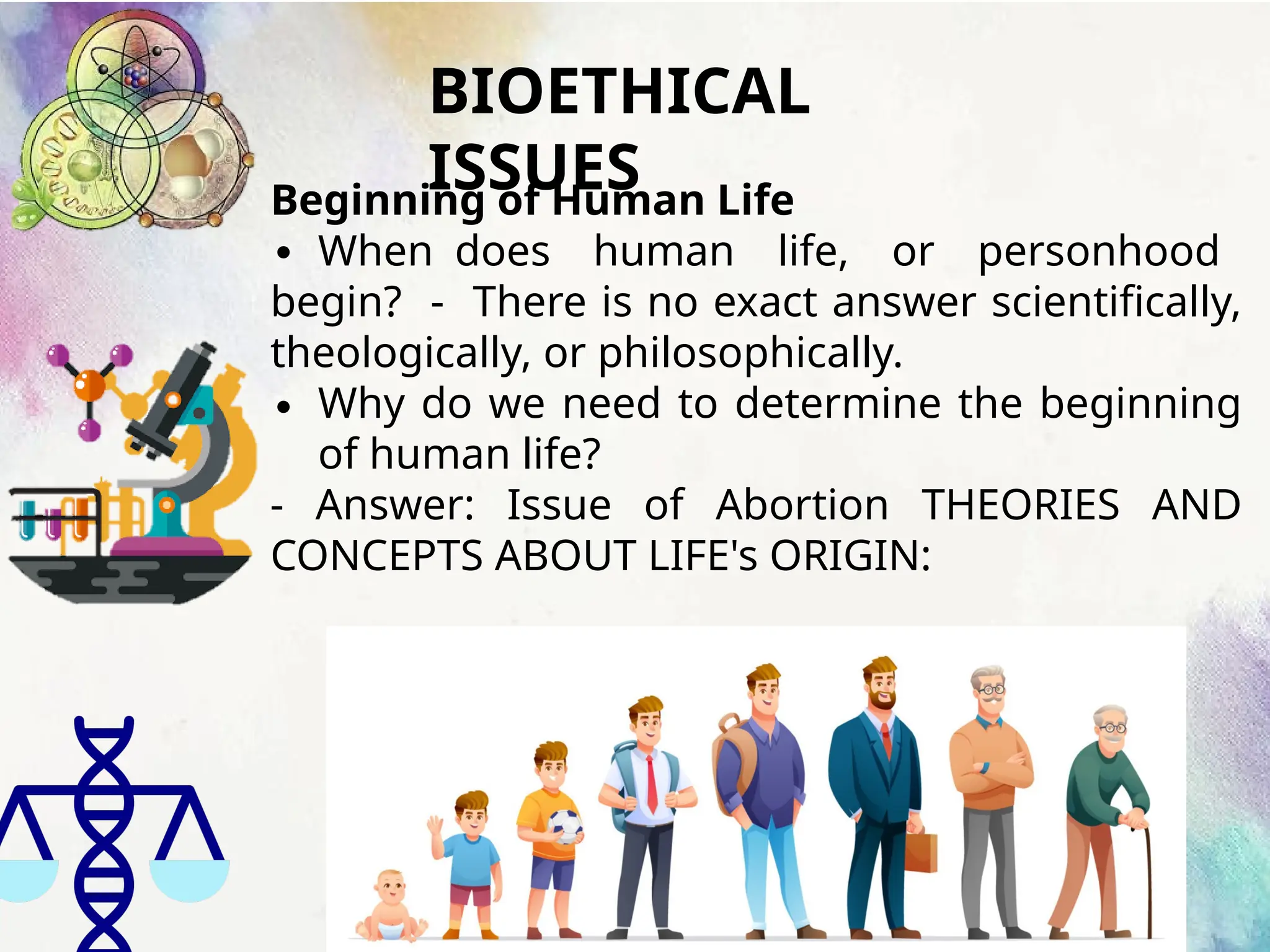 BIOETHICAL
ISSUES
Beginning of Human Life
∙ When does human life, or personhood
begin? - There is no exact answer scientifically,
theologically, or philosophically.
∙ Why do we need to determine the beginning
of human life?
- Answer: Issue of Abortion THEORIES AND
CONCEPTS ABOUT LIFE's ORIGIN:
 