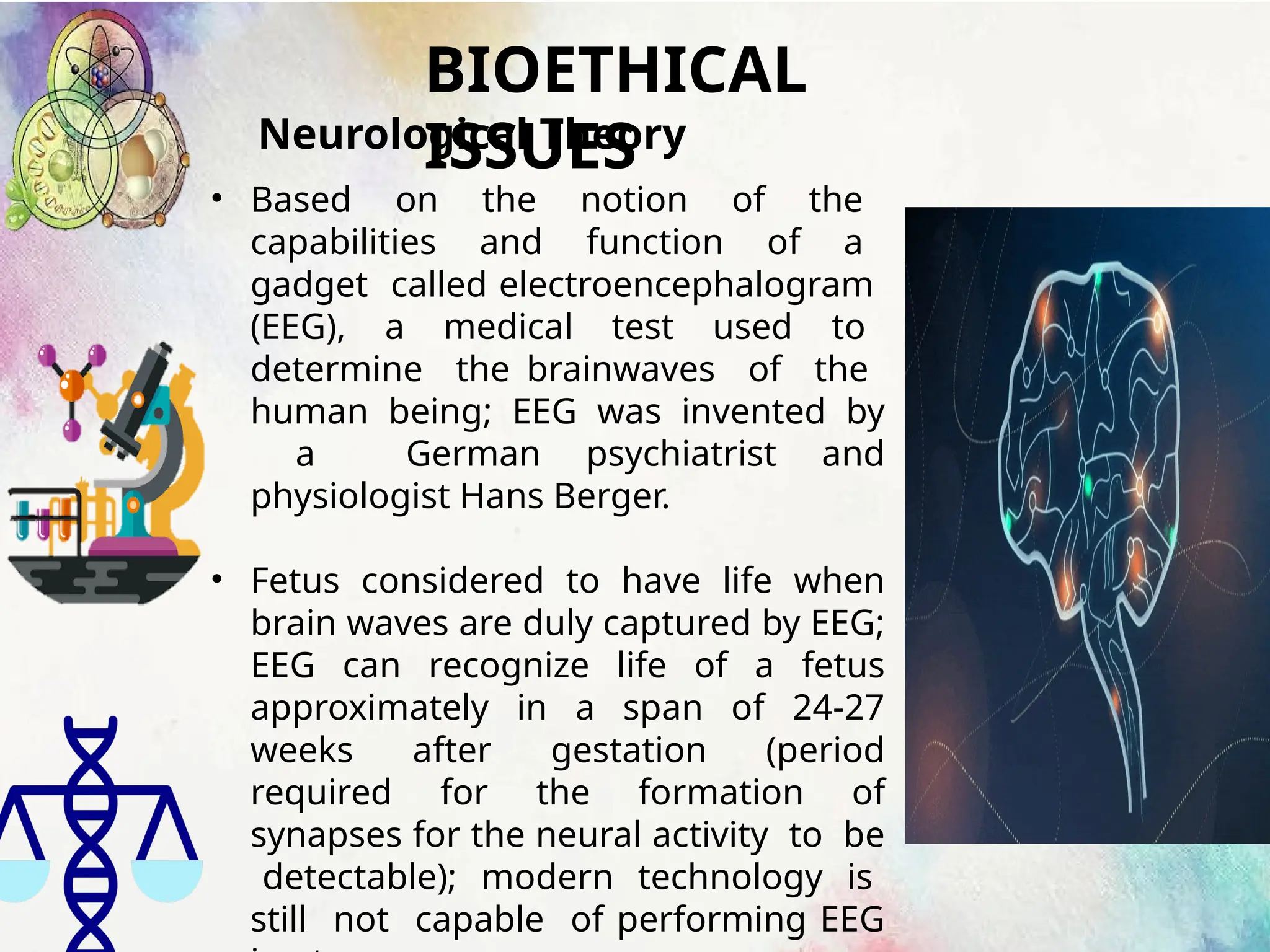 BIOETHICAL
ISSUES
Neurological Theory
• Based on the notion of the
capabilities and function of a
gadget called electroencephalogram
(EEG), a medical test used to
determine the brainwaves of the
human being; EEG was invented by
a German psychiatrist and
physiologist Hans Berger.
• Fetus considered to have life when
brain waves are duly captured by EEG;
EEG can recognize life of a fetus
approximately in a span of 24-27
weeks after gestation (period
required for the formation of
synapses for the neural activity to be
detectable); modern technology is
still not capable of performing EEG
 