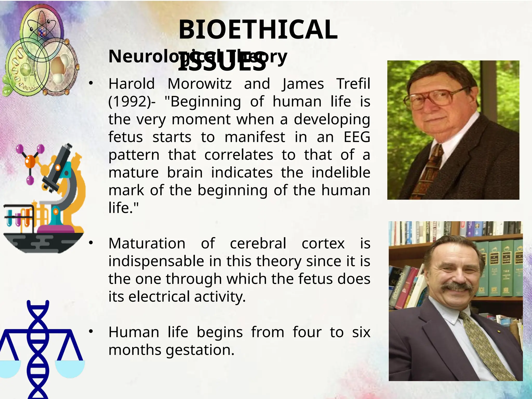 BIOETHICAL
ISSUES
Neurological Theory
• Harold Morowitz and James Trefil
(1992)- "Beginning of human life is
the very moment when a developing
fetus starts to manifest in an EEG
pattern that correlates to that of a
mature brain indicates the indelible
mark of the beginning of the human
life."
• Maturation of cerebral cortex is
indispensable in this theory since it is
the one through which the fetus does
its electrical activity.
• Human life begins from four to six
months gestation.
 