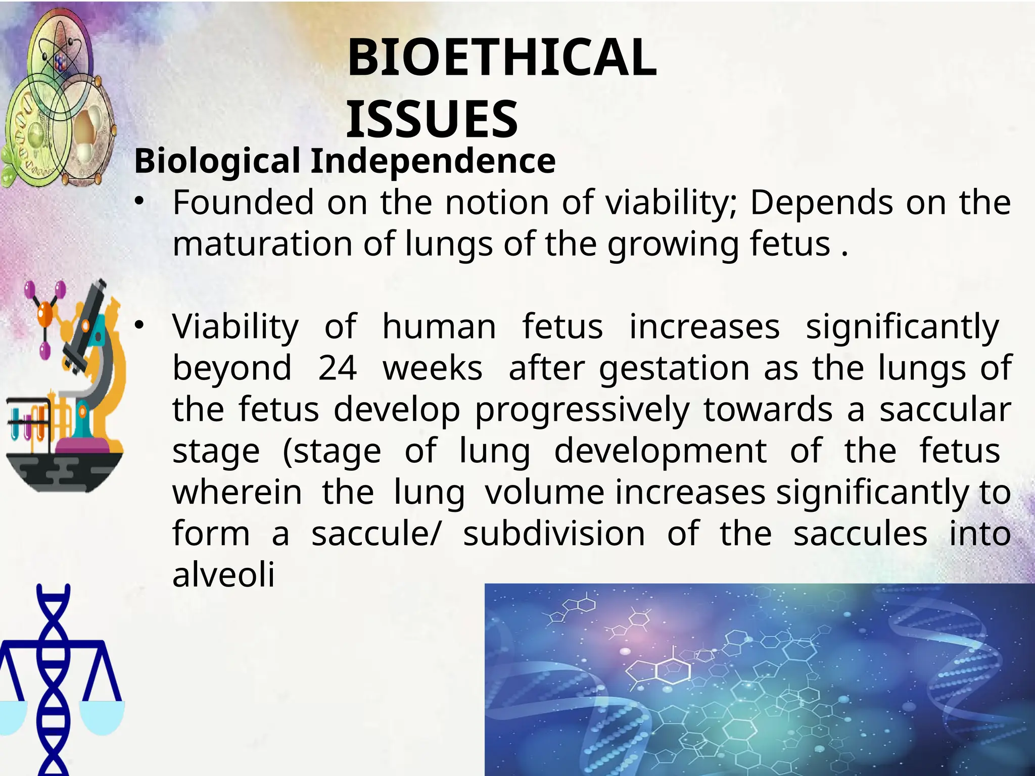 BIOETHICAL
ISSUES
Biological Independence
• Founded on the notion of viability; Depends on the
maturation of lungs of the growing fetus .
• Viability of human fetus increases significantly
beyond 24 weeks after gestation as the lungs of
the fetus develop progressively towards a saccular
stage (stage of lung development of the fetus
wherein the lung volume increases significantly to
form a saccule/ subdivision of the saccules into
alveoli
 