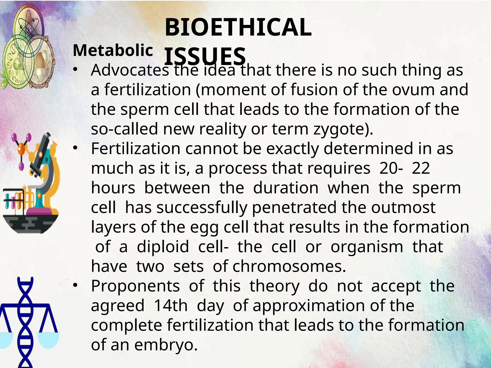 BIOETHICAL
ISSUES
Metabolic
• Advocates the idea that there is no such thing as
a fertilization (moment of fusion of the ovum and
the sperm cell that leads to the formation of the
so-called new reality or term zygote).
• Fertilization cannot be exactly determined in as
much as it is, a process that requires 20- 22
hours between the duration when the sperm
cell has successfully penetrated the outmost
layers of the egg cell that results in the formation
of a diploid cell- the cell or organism that
have two sets of chromosomes.
• Proponents of this theory do not accept the
agreed 14th day of approximation of the
complete fertilization that leads to the formation
of an embryo.
 