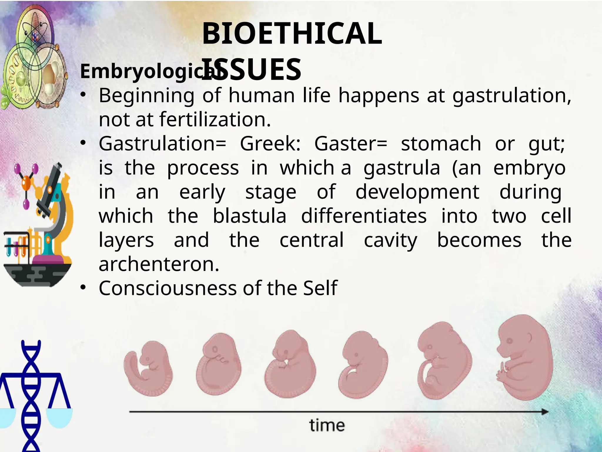 BIOETHICAL
ISSUES
Embryological
• Beginning of human life happens at gastrulation,
not at fertilization.
• Gastrulation= Greek: Gaster= stomach or gut;
is the process in which a gastrula (an embryo
in an early stage of development during
which the blastula differentiates into two cell
layers and the central cavity becomes the
archenteron.
• Consciousness of the Self
 