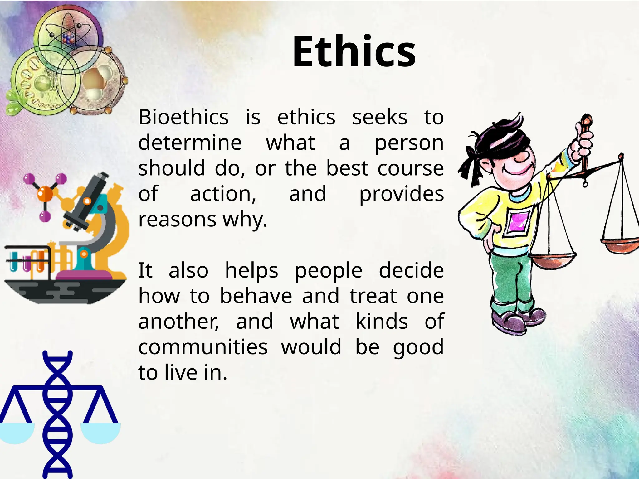 Ethics
Bioethics is ethics seeks to
determine what a person
should do, or the best course
of action, and provides
reasons why.
It also helps people decide
how to behave and treat one
another, and what kinds of
communities would be good
to live in.
 