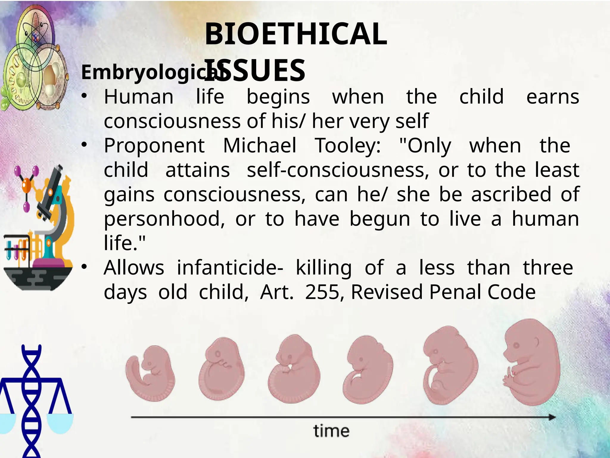 BIOETHICAL
ISSUES
Embryological
• Human life begins when the child earns
consciousness of his/ her very self
• Proponent Michael Tooley: "Only when the
child attains self-consciousness, or to the least
gains consciousness, can he/ she be ascribed of
personhood, or to have begun to live a human
life."
• Allows infanticide- killing of a less than three
days old child, Art. 255, Revised Penal Code
 